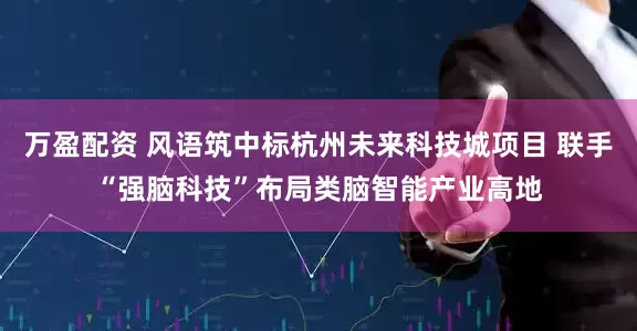 万盈配资 风语筑中标杭州未来科技城项目 联手“强脑科技”布局类脑智能产业高地