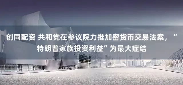 创同配资 共和党在参议院力推加密货币交易法案，“特朗普家族投资利益”为最大症结
