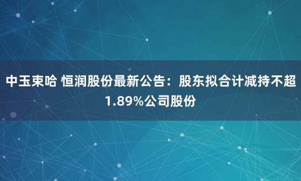 中玉束哈 恒润股份最新公告：股东拟合计减持不超1.89%公司股份