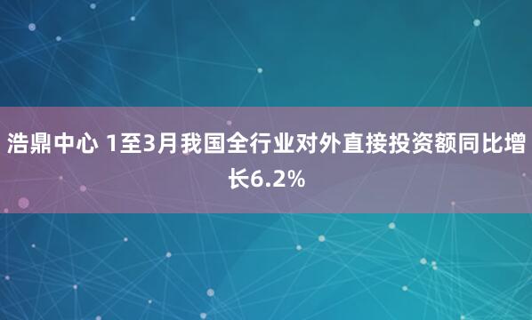 浩鼎中心 1至3月我国全行业对外直接投资额同比增长6.2%