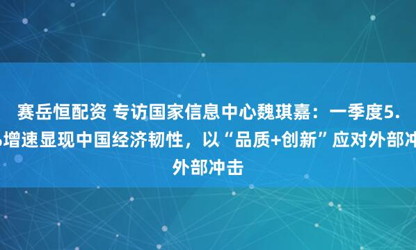 赛岳恒配资 专访国家信息中心魏琪嘉：一季度5.4%增速显现中国经济韧性，以“品质+创新”应对外部冲击