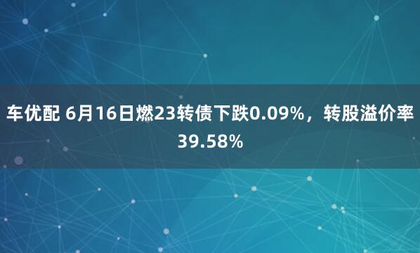 车优配 6月16日燃23转债下跌0.09%，转股溢价率39.58%