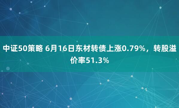 中证50策略 6月16日东材转债上涨0.79%，转股溢价率51.3%