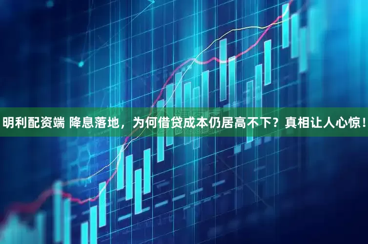 明利配资端 降息落地，为何借贷成本仍居高不下？真相让人心惊！