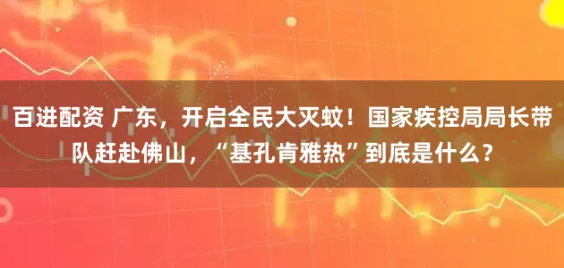 百进配资 广东，开启全民大灭蚊！国家疾控局局长带队赶赴佛山，“基孔肯雅热”到底是什么？