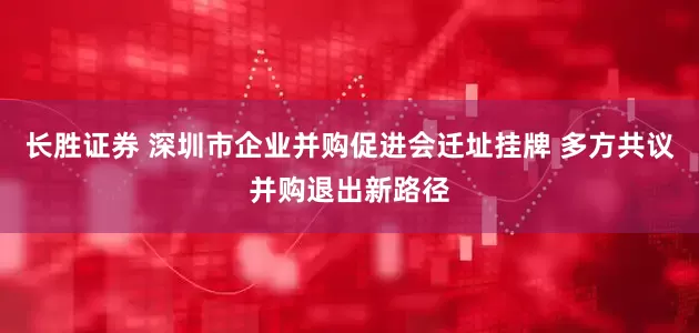 长胜证券 深圳市企业并购促进会迁址挂牌 多方共议并购退出新路径
